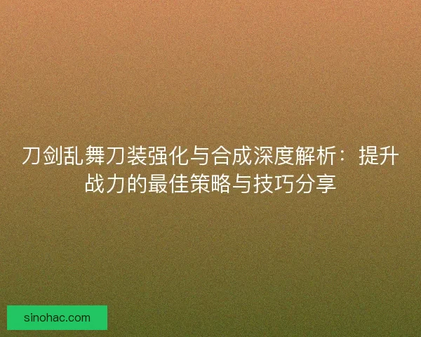 刀剑乱舞刀装强化与合成深度解析：提升战力的最佳策略与技巧分享