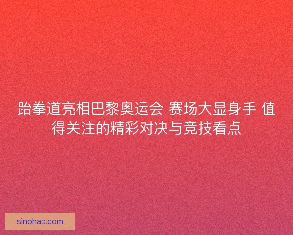 跆拳道亮相巴黎奥运会 赛场大显身手 值得关注的精彩对决与竞技看点