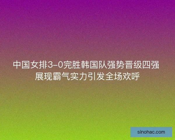 中国女排3-0完胜韩国队强势晋级四强 展现霸气实力引发全场欢呼