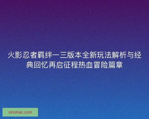 火影忍者羁绊一三版本全新玩法解析与经典回忆再启征程热血冒险篇章