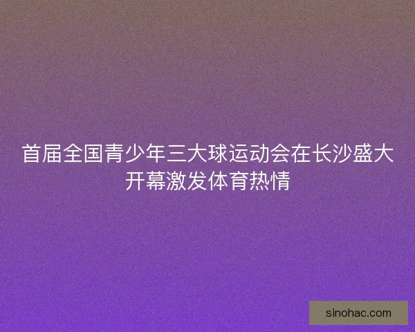 首届全国青少年三大球运动会在长沙盛大开幕激发体育热情