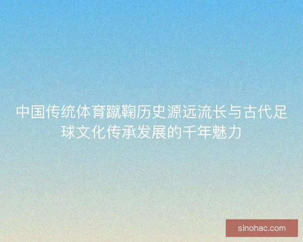 中国传统体育蹴鞠历史源远流长与古代足球文化传承发展的千年魅力