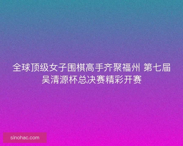 全球顶级女子围棋高手齐聚福州 第七届吴清源杯总决赛精彩开赛 全球顶级女子围棋高手齐聚福州 第七届吴清源杯总决赛精彩开赛