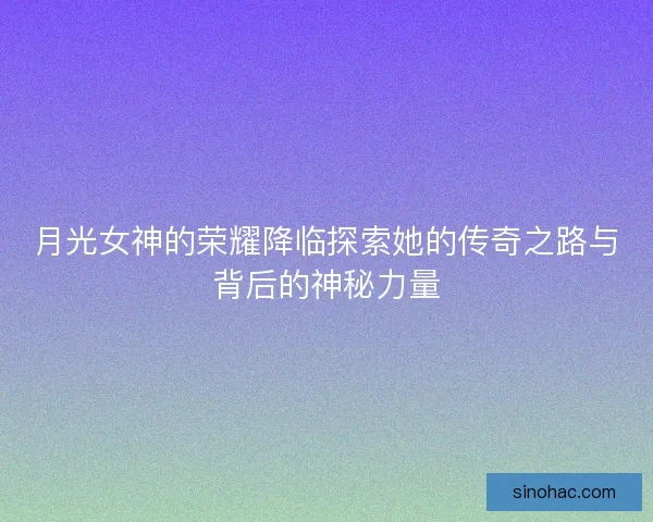 月光女神的荣耀降临探索她的传奇之路与背后的神秘力量