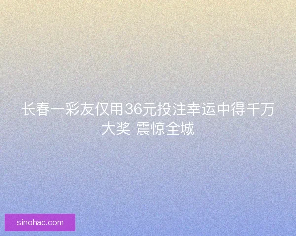 长春一彩友仅用36元投注幸运中得千万大奖 震惊全城