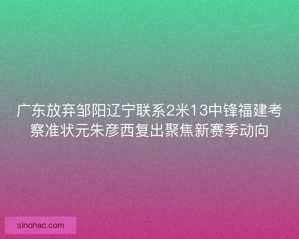 广东放弃邹阳辽宁联系2米13中锋福建考察准状元朱彦西复出聚焦新赛季动向