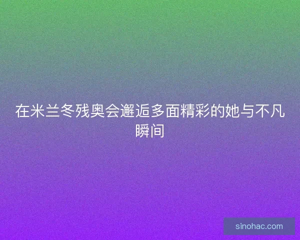 在米兰冬残奥会邂逅多面精彩的她与不凡瞬间