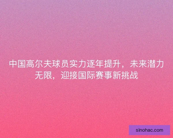 中国高尔夫球员实力逐年提升，未来潜力无限，迎接国际赛事新挑战